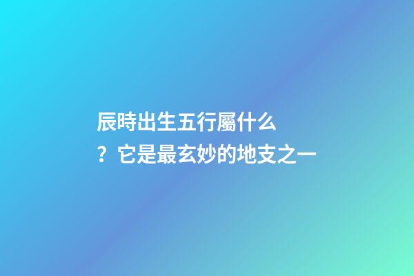 辰時出生五行屬什么？它是最玄妙的地支之一